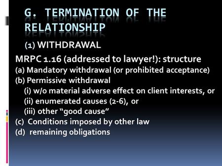 (1) WITHDRAWAL MRPC 1.16 (addressed to lawyer!): structure (a) Mandatory withdrawal (or prohibited acceptance) (b) Permissive withdrawal (i) w/o material.