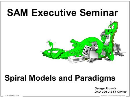 Software Acquisition Management SAM-450 EXEC SAM Spiral Models and Paradigms SAM Executive Seminar George Prosnik DAU CDSC E&T Center.