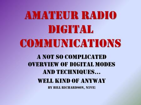 Amateur Radio Digital Communications A Not So Complicated Overview of Digital Modes and Techniques… Well Kind of Anyway By Bill Richardson, N5VE I.