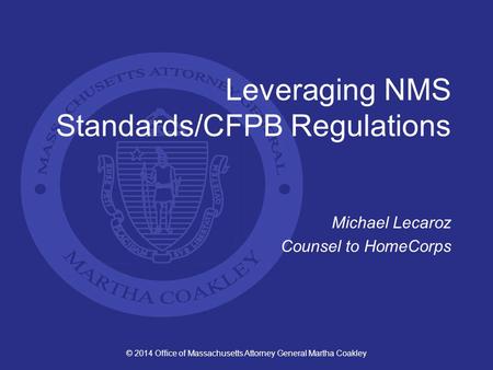© 2014 Office of Massachusetts Attorney General Martha Coakley Leveraging NMS Standards/CFPB Regulations Michael Lecaroz Counsel to HomeCorps.