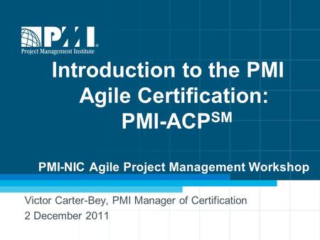Introduction to the PMI Agile Certification: PMI-ACP SM PMI-NIC Agile Project Management Workshop Victor Carter-Bey, PMI Manager of Certification 2 December.