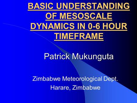 BASIC UNDERSTANDING OF MESOSCALE DYNAMICS IN 0-6 HOUR TIMEFRAME Patrick Mukunguta Zimbabwe Meteorological Dept. Harare, Zimbabwe.