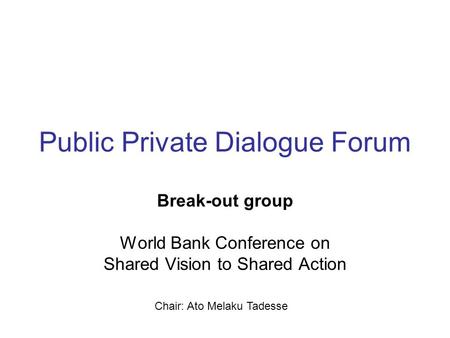 Public Private Dialogue Forum Break-out group World Bank Conference on Shared Vision to Shared Action Chair: Ato Melaku Tadesse.