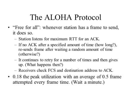 The ALOHA Protocol “Free for all”: whenever station has a frame to send, it does so. –Station listens for maximum RTT for an ACK. –If no ACK after a specified.