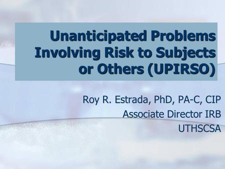 Unanticipated Problems Involving Risk to Subjects or Others (UPIRSO) Roy R. Estrada, PhD, PA-C, CIP Associate Director IRB UTHSCSA.