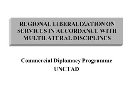 REGIONAL LIBERALIZATION ON SERVICES IN ACCORDANCE WITH MULTILATERAL DISCIPLINES Commercial Diplomacy Programme UNCTAD.