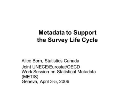Metadata to Support the Survey Life Cycle Alice Born, Statistics Canada Joint UNECE/Eurostat/OECD Work Session on Statistical Metadata (METIS) Geneva,