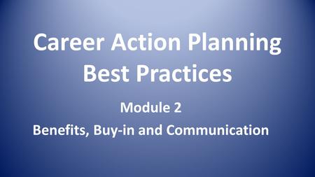 Career Action Planning Best Practices Module 2 Benefits, Buy-in and Communication.