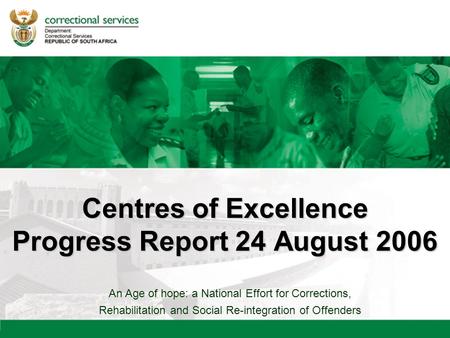 An Age of hope: a National Effort for Corrections, Rehabilitation and Social Re-integration of Offenders Centres of Excellence Progress Report 24 August.