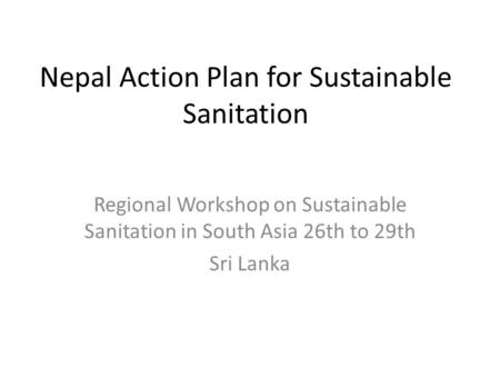 Nepal Action Plan for Sustainable Sanitation Regional Workshop on Sustainable Sanitation in South Asia 26th to 29th Sri Lanka.