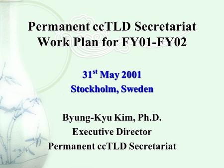 Permanent ccTLD Secretariat Work Plan for FY01-FY02 31 st May 2001 Stockholm, Sweden Byung-Kyu Kim, Ph.D. Executive Director Permanent ccTLD Secretariat.