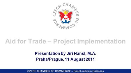 CZECH CHAMBER OF COMMERCE – Bench mark in Business Aid for Trade – Project Implementation Presentation by Jiří Hansl, M.A. Praha/Prague, 11 August 2011.