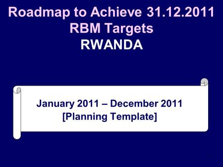 1 Roadmap to Achieve 31.12.2011 RBM Targets RWANDA January 2011 – December 2011 [Planning Template]