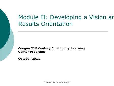 © 2005 The Finance Project Module II: Developing a Vision and Results Orientation Oregon 21 st Century Community Learning Center Programs October 2011.
