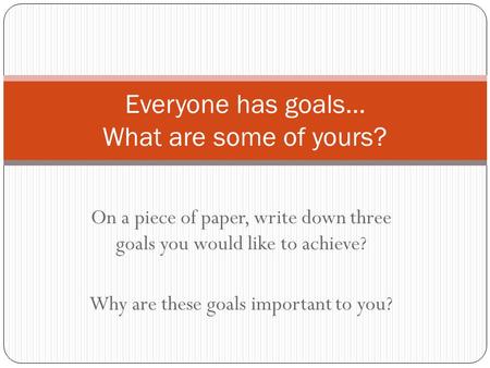 On a piece of paper, write down three goals you would like to achieve? Why are these goals important to you? Everyone has goals… What are some of yours?