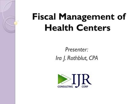 Fiscal Management of Health Centers Fiscal Management of Health Centers Presenter: Ira J. Rothblut, CPA.
