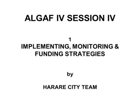 ALGAF IV SESSION IV 1 IMPLEMENTING, MONITORING & FUNDING STRATEGIES by HARARE CITY TEAM.