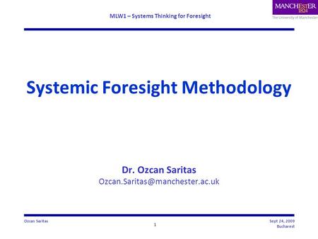 MLW1 – Systems Thinking for Foresight 1 Ozcan SaritasSept 24, 2009 Bucharest Systemic Foresight Methodology Dr. Ozcan Saritas