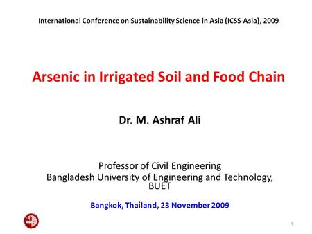 International Conference on Sustainability Science in Asia (ICSS-Asia), 2009 Arsenic in Irrigated Soil and Food Chain Dr. M. Ashraf Ali Professor of Civil.