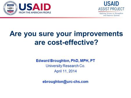 1 Are you sure your improvements are cost-effective? Edward Broughton, PhD, MPH, PT University Research Co. April 11, 2014