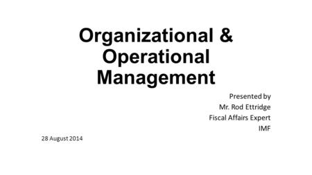 Organizational & Operational Management Presented by Mr. Rod Ettridge Fiscal Affairs Expert IMF 28 August 2014.