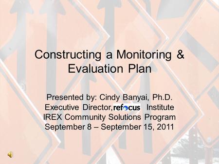 Constructing a Monitoring & Evaluation Plan Presented by: Cindy Banyai, Ph.D. Executive Director, efocus Institute IREX Community Solutions Program September.