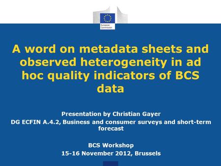A word on metadata sheets and observed heterogeneity in ad hoc quality indicators of BCS data Presentation by Christian Gayer DG ECFIN A.4.2, Business.