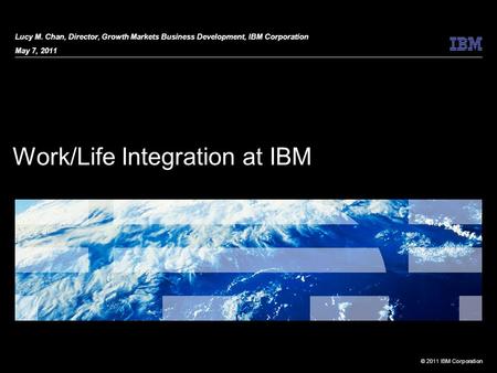 © 2011 IBM Corporation Work/Life Integration at IBM Lucy M. Chan, Director, Growth Markets Business Development, IBM Corporation May 7, 2011.