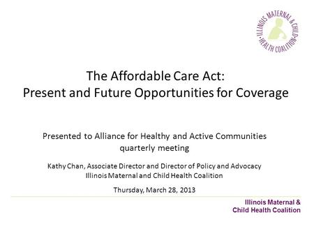 Illinois Maternal & Child Health Coalition The Affordable Care Act: Present and Future Opportunities for Coverage Presented to Alliance for Healthy and.