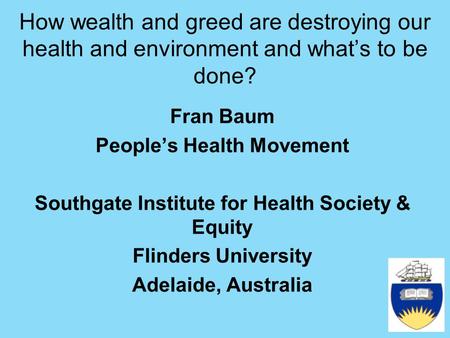 How wealth and greed are destroying our health and environment and what’s to be done? Fran Baum People’s Health Movement Southgate Institute for Health.