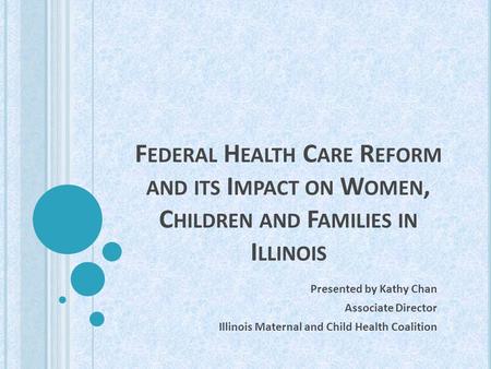 F EDERAL H EALTH C ARE R EFORM AND ITS I MPACT ON W OMEN, C HILDREN AND F AMILIES IN I LLINOIS Presented by Kathy Chan Associate Director Illinois Maternal.