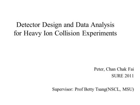 Detector Design and Data Analysis for Heavy Ion Collision Experiments Peter, Chan Chak Fai SURE 2011 Supervisor: Prof Betty Tsang(NSCL, MSU)