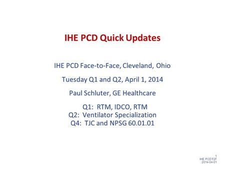 1 IHE PCD F2F 2014-04-01 IHE PCD Quick Updates IHE PCD Face-to-Face, Cleveland, Ohio Tuesday Q1 and Q2, April 1, 2014 Paul Schluter, GE Healthcare Q1: