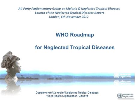 WHO Roadmap for Neglected Tropical Diseases Department of Control of Neglected Tropical Diseases World Health Organization, Geneva All-Party Parliamentary.