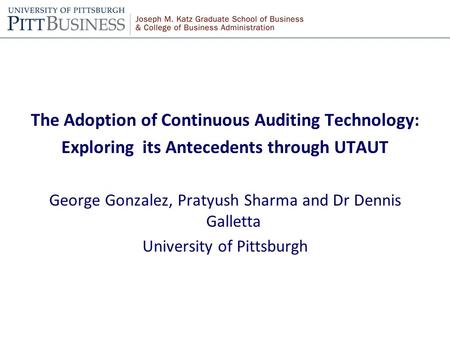 The Adoption of Continuous Auditing Technology: Exploring its Antecedents through UTAUT George Gonzalez, Pratyush Sharma and Dr Dennis Galletta University.