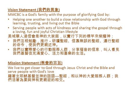 Vision Statement ( 我們的異象 ) MMCBC is a God’s family with the purpose of glorifying God by: Helping one another to build a close relationship with God through.