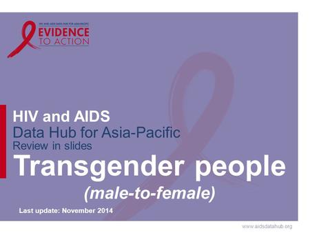 Www.aidsdatahub.org HIV and AIDS Data Hub for Asia-Pacific Review in slides Transgender people (male-to-female) Last update: November 2014.
