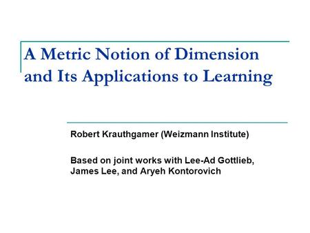 A Metric Notion of Dimension and Its Applications to Learning Robert Krauthgamer (Weizmann Institute) Based on joint works with Lee-Ad Gottlieb, James.