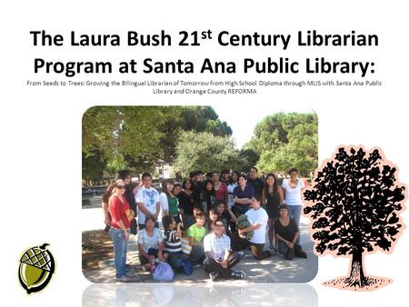 The Laura Bush 21 st Century Librarian Program at Santa Ana Public Library: From Seeds to Trees: Growing the Bilingual Librarian of Tomorrow from High.