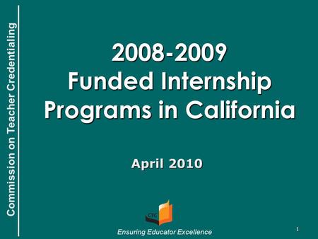 Commission on Teacher Credentialing Ensuring Educator Excellence 1 2008-2009 Funded Internship Programs in California April 2010.