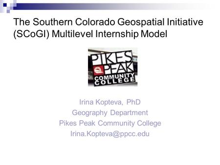 The Southern Colorado Geospatial Initiative (SCoGI) Multilevel Internship Model Irina Kopteva, PhD Geography Department Pikes Peak Community College