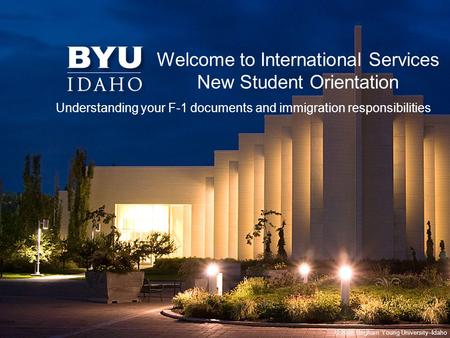 © 2008 Brigham Young University–Idaho Welcome to International Services New Student Orientation Understanding your F-1 documents and immigration responsibilities.