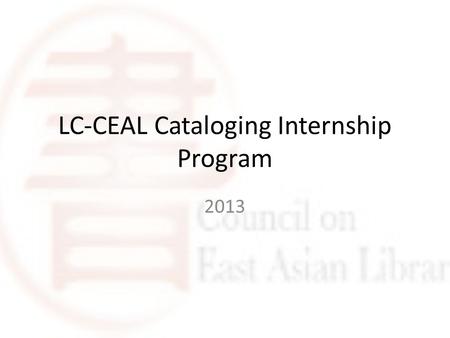 LC-CEAL Cataloging Internship Program 2013. Purpose Share LC cataloging expertise for East Asian materials Provide educational and work experience for.