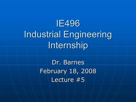 IE496 Industrial Engineering Internship Dr. Barnes February 18, 2008 Lecture #5.