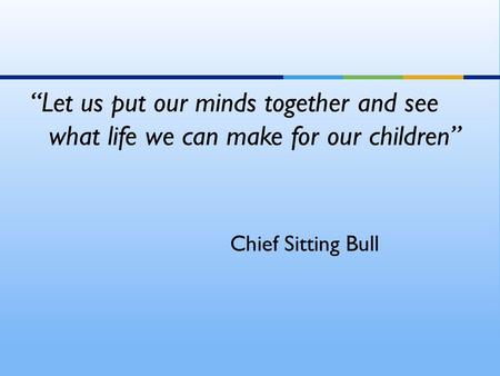 “Let us put our minds together and see what life we can make for our children” Chief Sitting Bull.