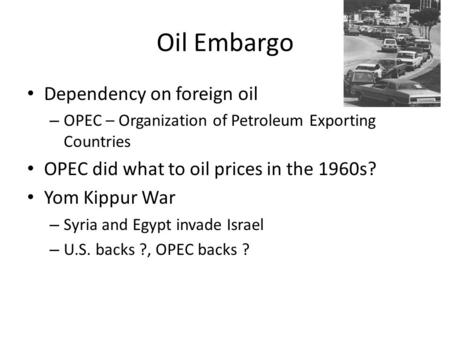 Oil Embargo Dependency on foreign oil – OPEC – Organization of Petroleum Exporting Countries OPEC did what to oil prices in the 1960s? Yom Kippur War –