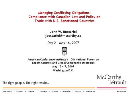 Managing Conflicting Obligations: Compliance with Canadian Law and Policy on Trade with U.S.-Sanctioned Countries Day 2 - May 16, 2007 John W. Boscariol.