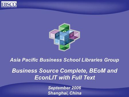 Asia Pacific Business School Libraries Group Business Source Complete, BEoM and EconLIT with Full Text September 2006 Shanghai, China.