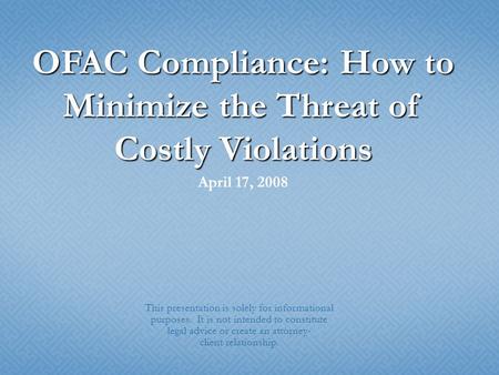 OFAC Compliance: How to Minimize the Threat of Costly Violations April 17, 2008 This presentation is solely for informational purposes. It is not intended.