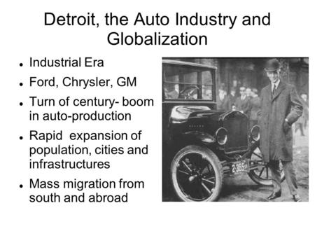 Detroit, the Auto Industry and Globalization Industrial Era Ford, Chrysler, GM Turn of century- boom in auto-production Rapid expansion of population,